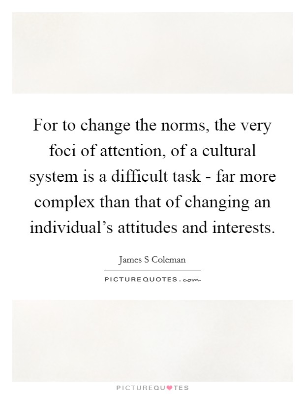 For to change the norms, the very foci of attention, of a cultural system is a difficult task - far more complex than that of changing an individual’s attitudes and interests Picture Quote #1