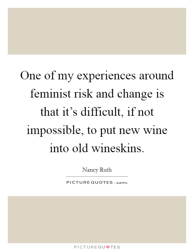 One of my experiences around feminist risk and change is that it's difficult, if not impossible, to put new wine into old wineskins. Picture Quote #1