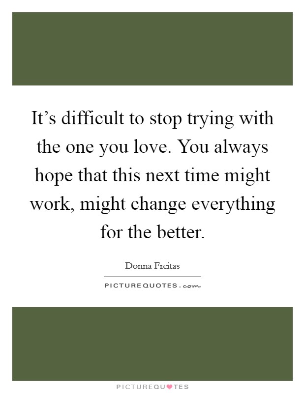 It's difficult to stop trying with the one you love. You always hope that this next time might work, might change everything for the better. Picture Quote #1