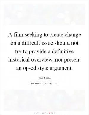 A film seeking to create change on a difficult issue should not try to provide a definitive historical overview, nor present an op-ed style argument Picture Quote #1