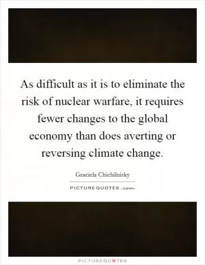 As difficult as it is to eliminate the risk of nuclear warfare, it requires fewer changes to the global economy than does averting or reversing climate change Picture Quote #1