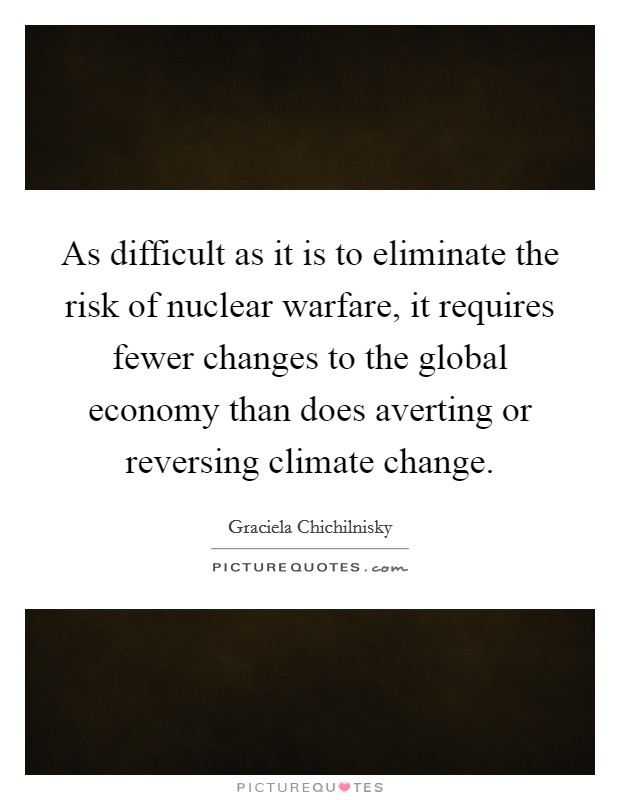 As difficult as it is to eliminate the risk of nuclear warfare, it requires fewer changes to the global economy than does averting or reversing climate change. Picture Quote #1