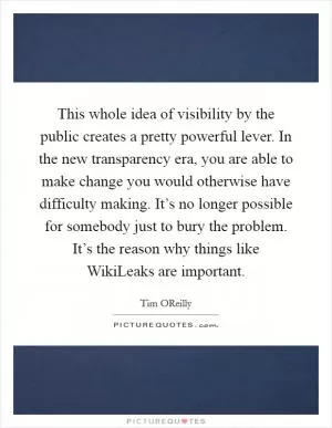 This whole idea of visibility by the public creates a pretty powerful lever. In the new transparency era, you are able to make change you would otherwise have difficulty making. It’s no longer possible for somebody just to bury the problem. It’s the reason why things like WikiLeaks are important Picture Quote #1