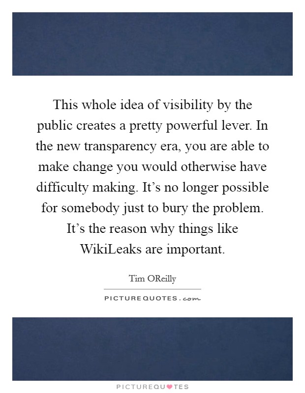 This whole idea of visibility by the public creates a pretty powerful lever. In the new transparency era, you are able to make change you would otherwise have difficulty making. It's no longer possible for somebody just to bury the problem. It's the reason why things like WikiLeaks are important. Picture Quote #1