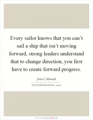 Every sailor knows that you can’t sail a ship that isn’t moving forward, strong leaders understand that to change direction, you first have to create forward progress Picture Quote #1