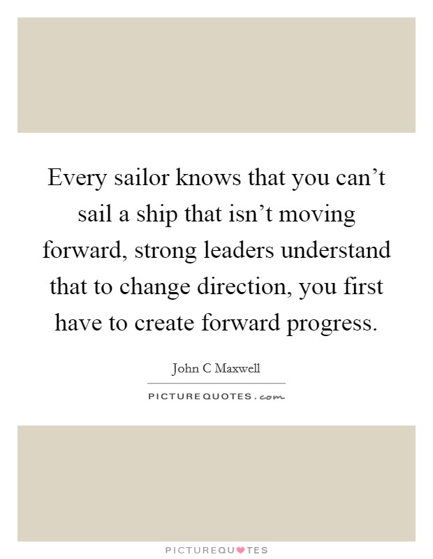 Every sailor knows that you can't sail a ship that isn't moving forward, strong leaders understand that to change direction, you first have to create forward progress. Picture Quote #1
