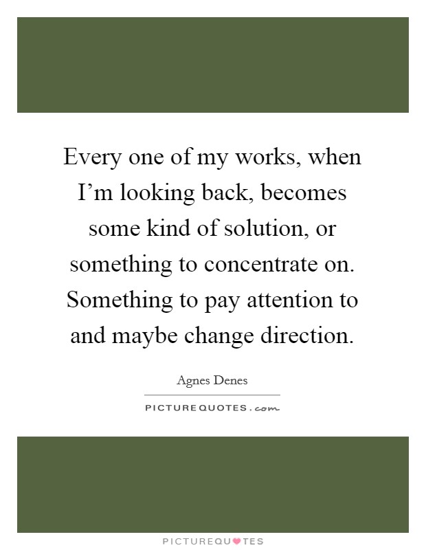 Every one of my works, when I'm looking back, becomes some kind of solution, or something to concentrate on. Something to pay attention to and maybe change direction. Picture Quote #1