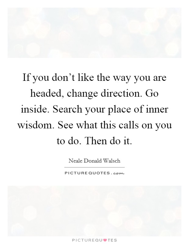 If you don't like the way you are headed, change direction. Go inside. Search your place of inner wisdom. See what this calls on you to do. Then do it. Picture Quote #1