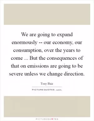 We are going to expand enormously -- our economy, our consumption, over the years to come ... But the consequences of that on emissions are going to be severe unless we change direction Picture Quote #1