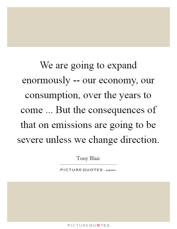 We are going to expand enormously -- our economy, our consumption, over the years to come ... But the consequences of that on emissions are going to be severe unless we change direction. Picture Quote #1