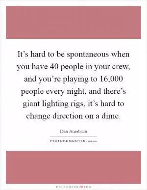 It’s hard to be spontaneous when you have 40 people in your crew, and you’re playing to 16,000 people every night, and there’s giant lighting rigs, it’s hard to change direction on a dime Picture Quote #1