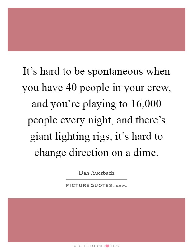 It's hard to be spontaneous when you have 40 people in your crew, and you're playing to 16,000 people every night, and there's giant lighting rigs, it's hard to change direction on a dime. Picture Quote #1