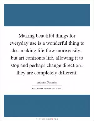 Making beautiful things for everyday use is a wonderful thing to do.. making life flow more easily.. but art confronts life, allowing it to stop and perhaps change direction.. they are completely different Picture Quote #1