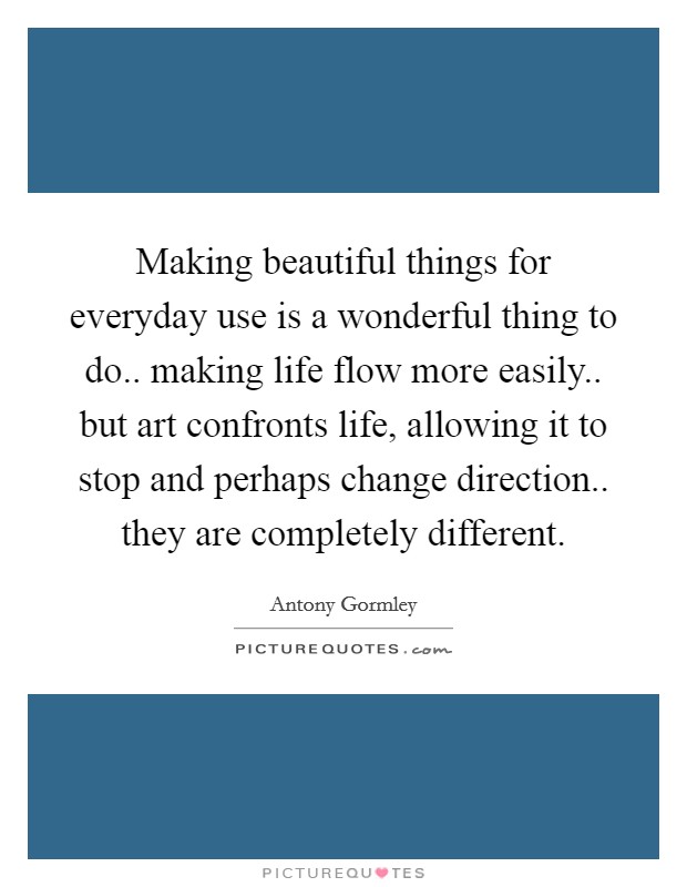 Making beautiful things for everyday use is a wonderful thing to do.. making life flow more easily.. but art confronts life, allowing it to stop and perhaps change direction.. they are completely different. Picture Quote #1