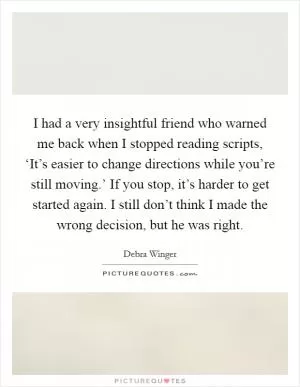 I had a very insightful friend who warned me back when I stopped reading scripts, ‘It’s easier to change directions while you’re still moving.’ If you stop, it’s harder to get started again. I still don’t think I made the wrong decision, but he was right Picture Quote #1