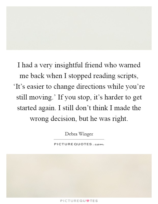 I had a very insightful friend who warned me back when I stopped reading scripts, ‘It's easier to change directions while you're still moving.' If you stop, it's harder to get started again. I still don't think I made the wrong decision, but he was right. Picture Quote #1