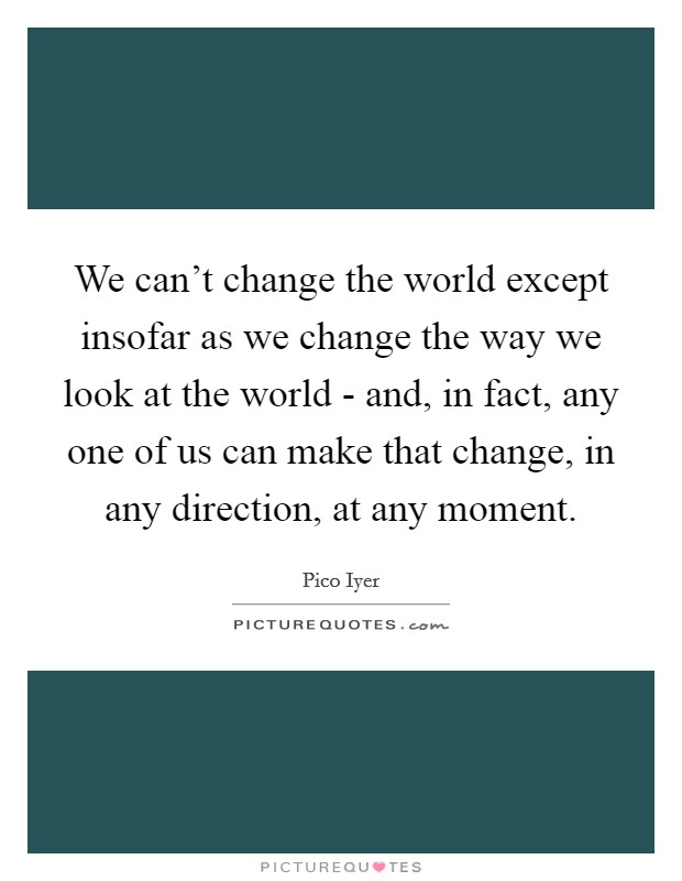 We can't change the world except insofar as we change the way we look at the world - and, in fact, any one of us can make that change, in any direction, at any moment. Picture Quote #1