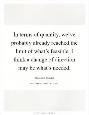 In terms of quantity, we’ve probably already reached the limit of what’s feasible. I think a change of direction may be what’s needed Picture Quote #1