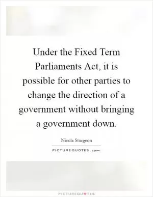 Under the Fixed Term Parliaments Act, it is possible for other parties to change the direction of a government without bringing a government down Picture Quote #1