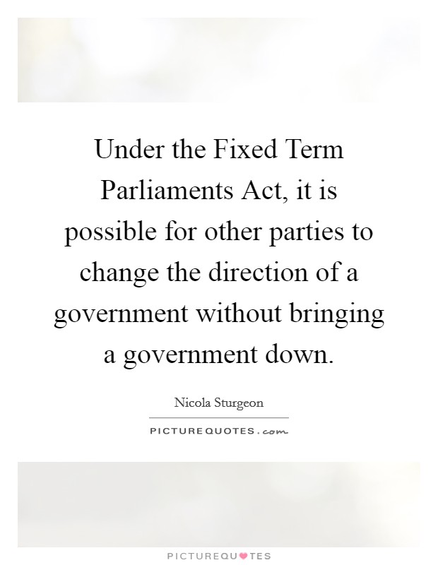 Under the Fixed Term Parliaments Act, it is possible for other parties to change the direction of a government without bringing a government down. Picture Quote #1