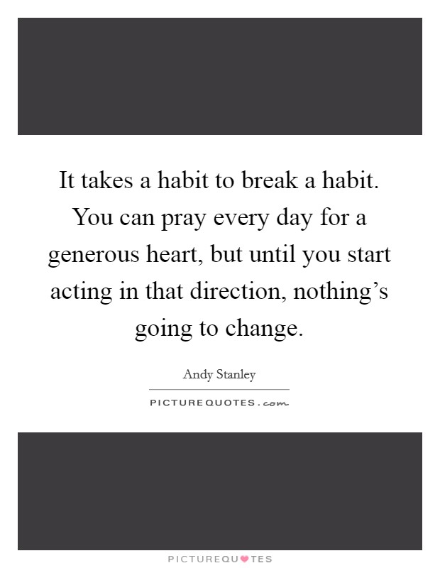 It takes a habit to break a habit. You can pray every day for a generous heart, but until you start acting in that direction, nothing's going to change. Picture Quote #1