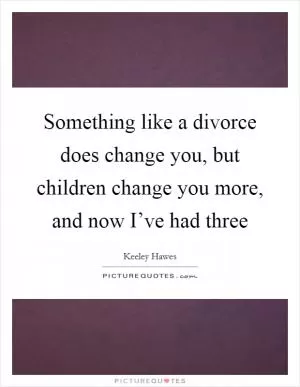 Something like a divorce does change you, but children change you more, and now I’ve had three Picture Quote #1