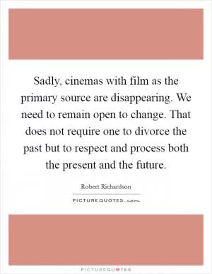 Sadly, cinemas with film as the primary source are disappearing. We need to remain open to change. That does not require one to divorce the past but to respect and process both the present and the future Picture Quote #1