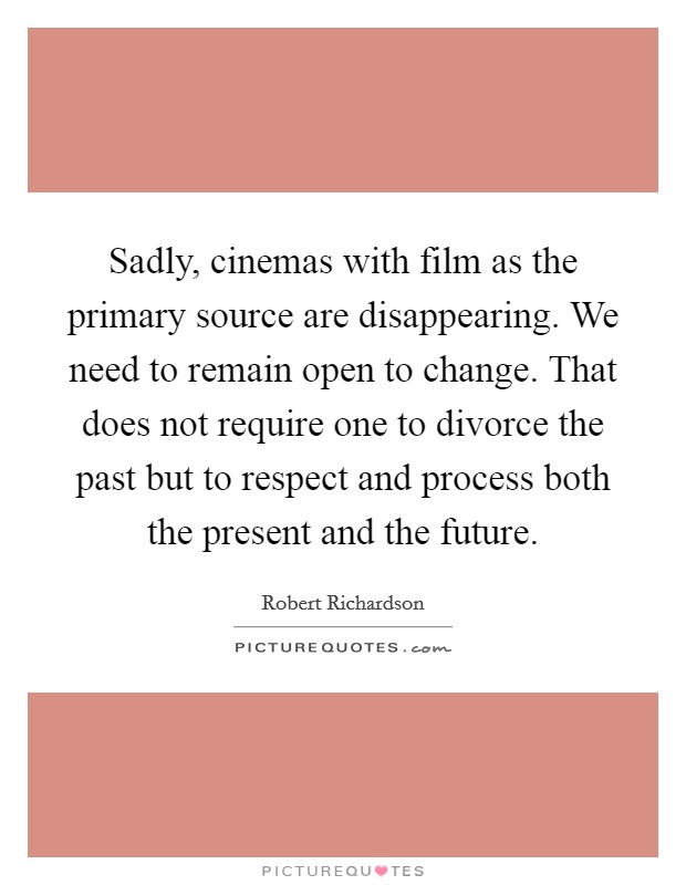 Sadly, cinemas with film as the primary source are disappearing. We need to remain open to change. That does not require one to divorce the past but to respect and process both the present and the future. Picture Quote #1
