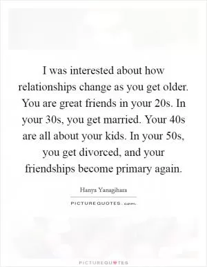 I was interested about how relationships change as you get older. You are great friends in your 20s. In your 30s, you get married. Your 40s are all about your kids. In your 50s, you get divorced, and your friendships become primary again Picture Quote #1
