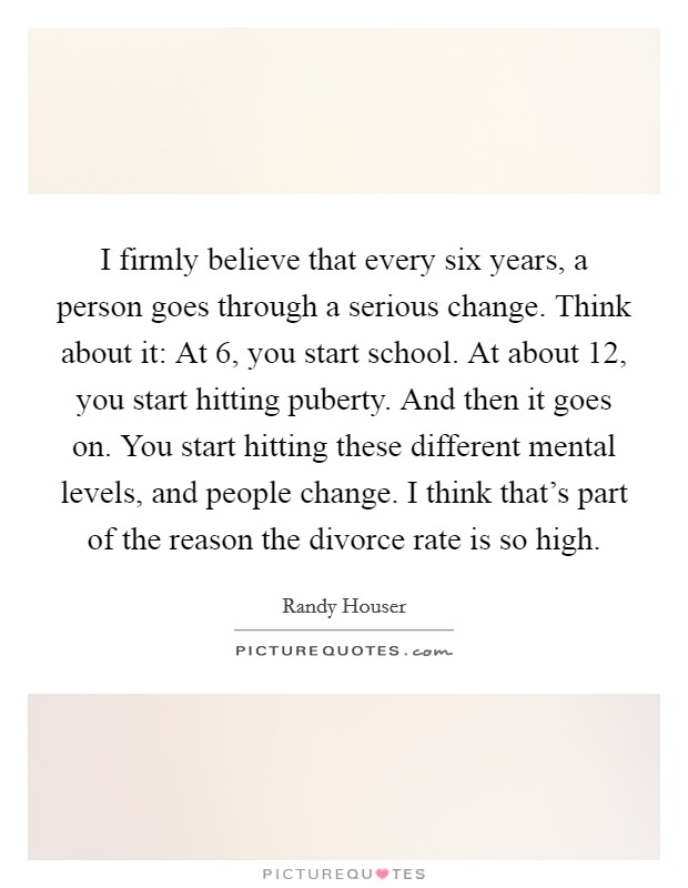 I firmly believe that every six years, a person goes through a serious change. Think about it: At 6, you start school. At about 12, you start hitting puberty. And then it goes on. You start hitting these different mental levels, and people change. I think that's part of the reason the divorce rate is so high. Picture Quote #1