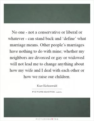 No one - not a conservative or liberal or whatever - can stand back and ‘define’ what marriage means. Other people’s marriages have nothing to do with mine; whether my neighbors are divorced or gay or widowed will not lead me to change anything about how my wife and I deal with each other or how we raise our children Picture Quote #1