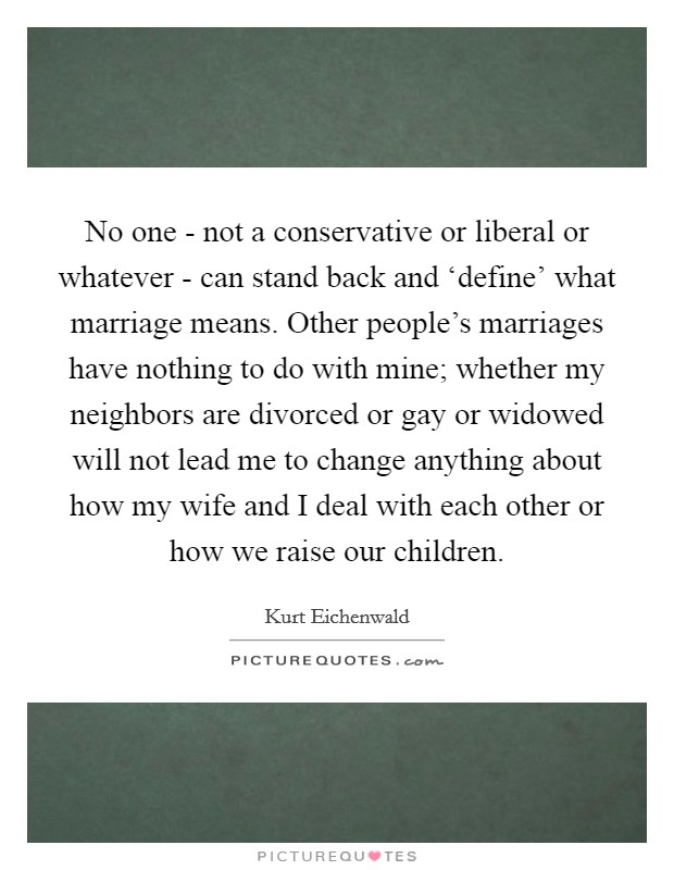 No one - not a conservative or liberal or whatever - can stand back and ‘define' what marriage means. Other people's marriages have nothing to do with mine; whether my neighbors are divorced or gay or widowed will not lead me to change anything about how my wife and I deal with each other or how we raise our children. Picture Quote #1