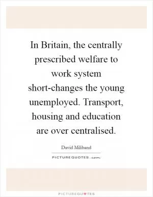 In Britain, the centrally prescribed welfare to work system short-changes the young unemployed. Transport, housing and education are over centralised Picture Quote #1