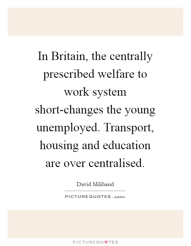 In Britain, the centrally prescribed welfare to work system short-changes the young unemployed. Transport, housing and education are over centralised. Picture Quote #1