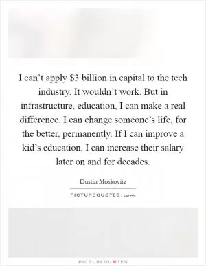 I can’t apply $3 billion in capital to the tech industry. It wouldn’t work. But in infrastructure, education, I can make a real difference. I can change someone’s life, for the better, permanently. If I can improve a kid’s education, I can increase their salary later on and for decades Picture Quote #1