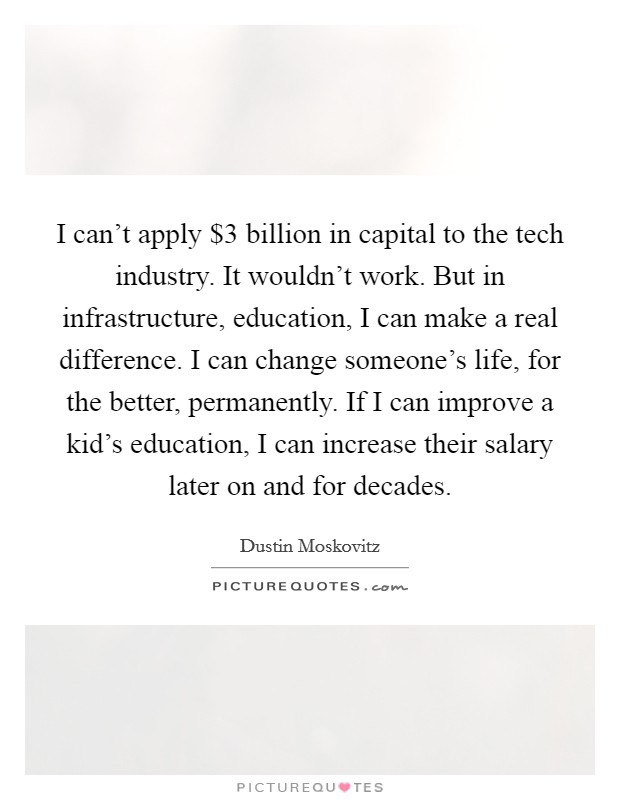 I can't apply $3 billion in capital to the tech industry. It wouldn't work. But in infrastructure, education, I can make a real difference. I can change someone's life, for the better, permanently. If I can improve a kid's education, I can increase their salary later on and for decades. Picture Quote #1
