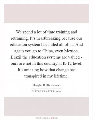 We spend a lot of time training and retraining. It’s heartbreaking because our education system has failed all of us. And again you go to China, even Mexico, Brazil the education systems are valued - ours are not in this country at K-12 level. It’s amazing how that change has transpired in my lifetime Picture Quote #1