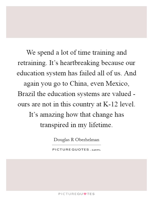 We spend a lot of time training and retraining. It's heartbreaking because our education system has failed all of us. And again you go to China, even Mexico, Brazil the education systems are valued - ours are not in this country at K-12 level. It's amazing how that change has transpired in my lifetime. Picture Quote #1