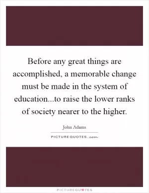 Before any great things are accomplished, a memorable change must be made in the system of education...to raise the lower ranks of society nearer to the higher Picture Quote #1
