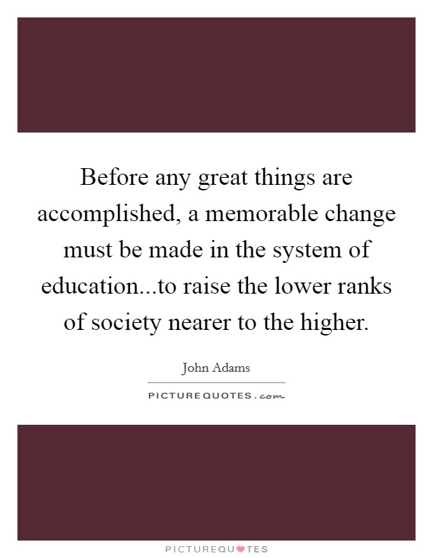 Before any great things are accomplished, a memorable change must be made in the system of education...to raise the lower ranks of society nearer to the higher. Picture Quote #1