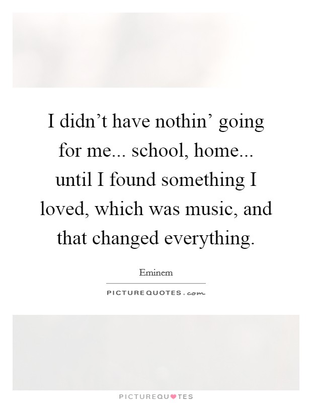 I didn't have nothin' going for me... school, home... until I found something I loved, which was music, and that changed everything. Picture Quote #1