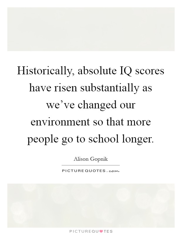 Historically, absolute IQ scores have risen substantially as we've changed our environment so that more people go to school longer. Picture Quote #1