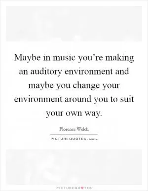 Maybe in music you’re making an auditory environment and maybe you change your environment around you to suit your own way Picture Quote #1