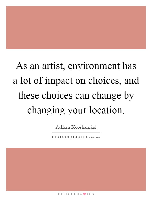 As an artist, environment has a lot of impact on choices, and these choices can change by changing your location. Picture Quote #1