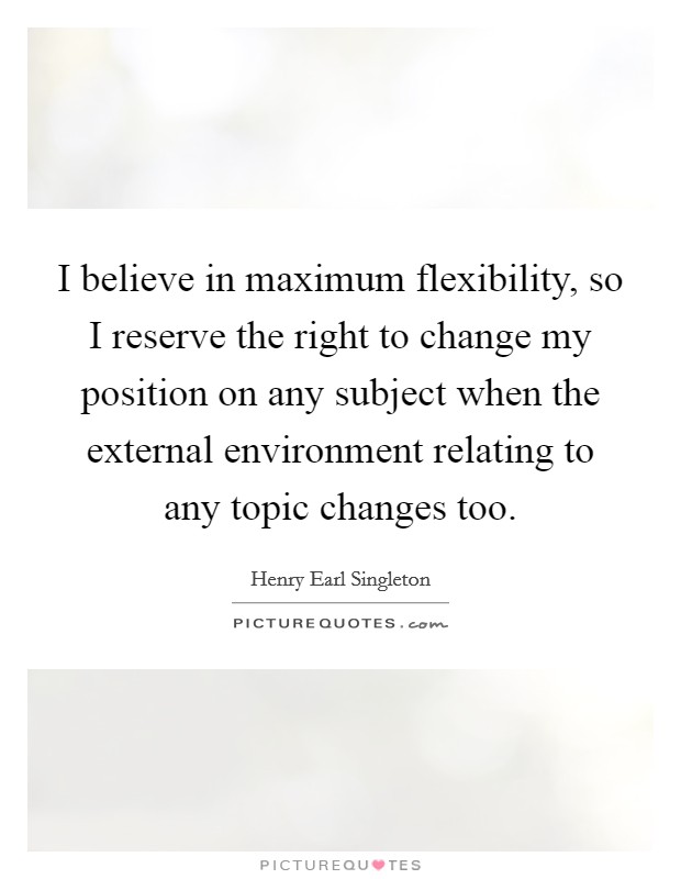 I believe in maximum flexibility, so I reserve the right to change my position on any subject when the external environment relating to any topic changes too. Picture Quote #1