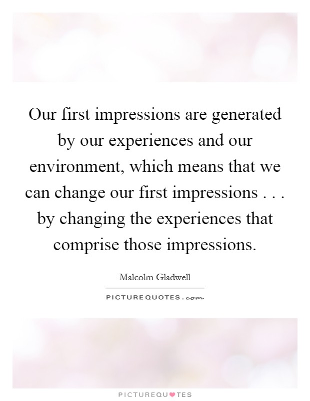 Our first impressions are generated by our experiences and our environment, which means that we can change our first impressions . . . by changing the experiences that comprise those impressions. Picture Quote #1
