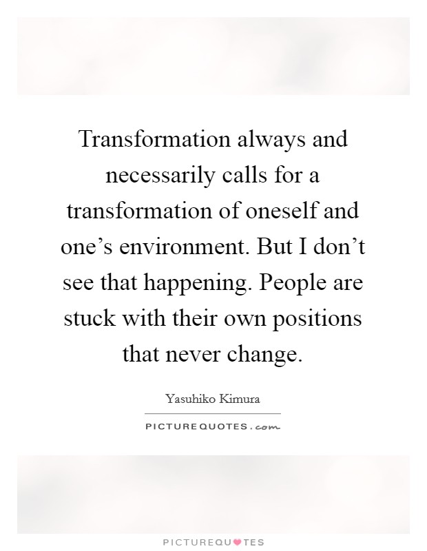 Transformation always and necessarily calls for a transformation of oneself and one's environment. But I don't see that happening. People are stuck with their own positions that never change. Picture Quote #1