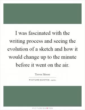 I was fascinated with the writing process and seeing the evolution of a sketch and how it would change up to the minute before it went on the air Picture Quote #1