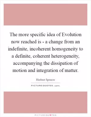 The more specific idea of Evolution now reached is - a change from an indefinite, incoherent homogeneity to a definite, coherent heterogeneity, accompanying the dissipation of motion and integration of matter Picture Quote #1