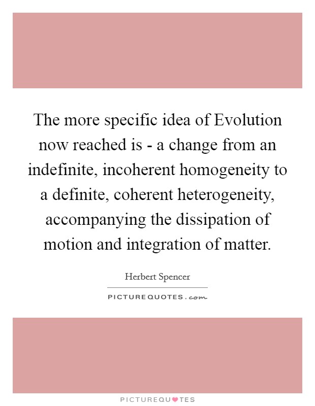 The more specific idea of Evolution now reached is - a change from an indefinite, incoherent homogeneity to a definite, coherent heterogeneity, accompanying the dissipation of motion and integration of matter. Picture Quote #1